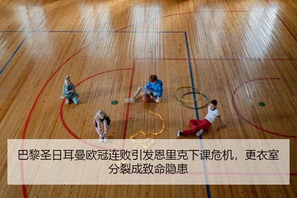 巴黎圣日耳曼欧冠连败引发恩里克下课危机，更衣室分裂成致命隐患